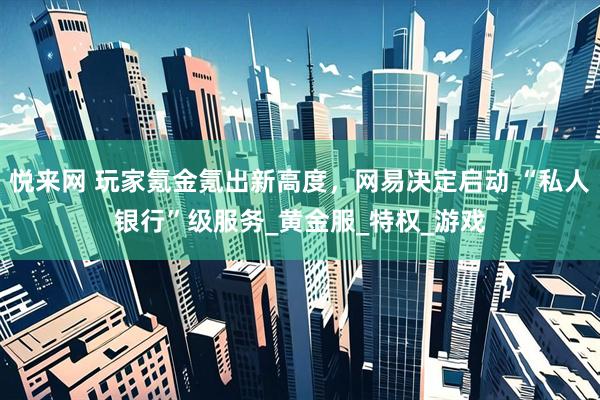 悦来网 玩家氪金氪出新高度，网易决定启动 “私人银行”级服务_黄金服_特权_游戏