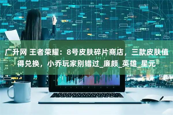 广升网 王者荣耀：8号皮肤碎片商店，三款皮肤值得兑换，小乔玩家别错过_廉颇_英雄_星元