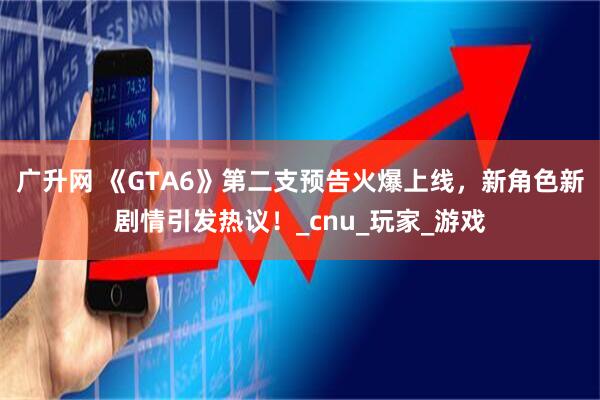 广升网 《GTA6》第二支预告火爆上线，新角色新剧情引发热议！_cnu_玩家_游戏