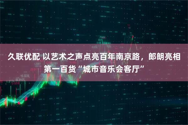 久联优配 以艺术之声点亮百年南京路，郎朗亮相第一百货“城市音乐会客厅”