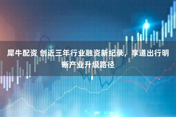 犀牛配资 创近三年行业融资新纪录，享道出行明晰产业升级路径