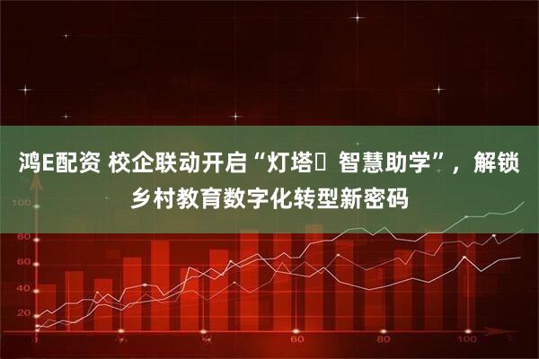 鸿E配资 校企联动开启“灯塔・智慧助学”，解锁乡村教育数字化转型新密码