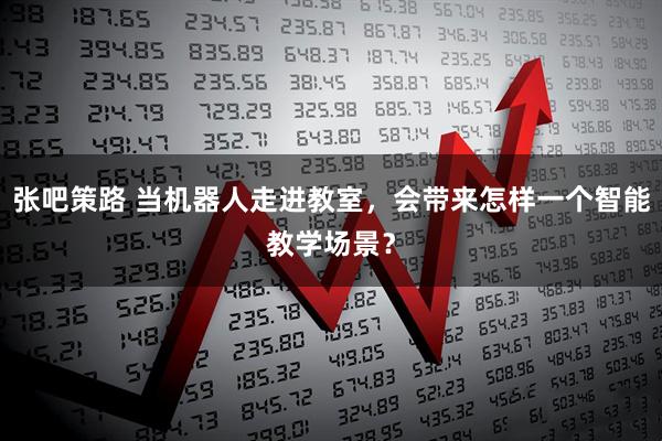 张吧策路 当机器人走进教室，会带来怎样一个智能教学场景？