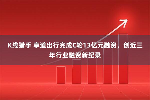 K线猎手 享道出行完成C轮13亿元融资，创近三年行业融资新纪录