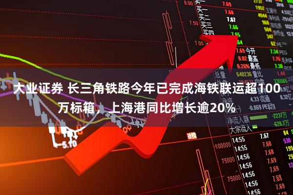 大业证券 长三角铁路今年已完成海铁联运超100万标箱,上海港同比增长逾20%
