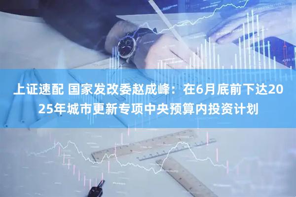上证速配 国家发改委赵成峰：在6月底前下达2025年城市更新专项中央预算内投资计划