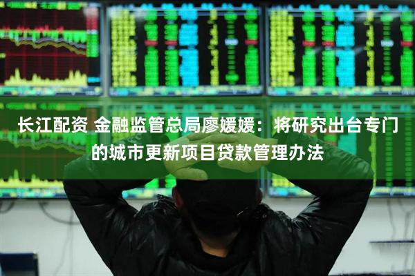 长江配资 金融监管总局廖媛媛：将研究出台专门的城市更新项目贷款管理办法