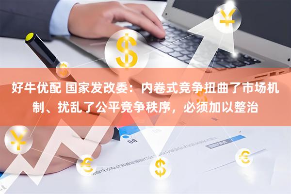 好牛优配 国家发改委：内卷式竞争扭曲了市场机制、扰乱了公平竞争秩序，必须加以整治