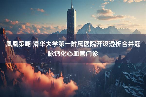 凤凰策略 清华大学第一附属医院开设透析合并冠脉钙化心血管门诊