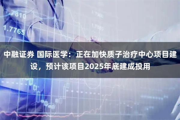 中融证券 国际医学：正在加快质子治疗中心项目建设，预计该项目2025年底建成投用