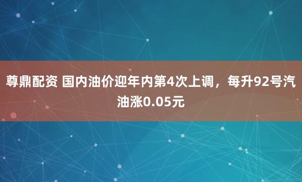 尊鼎配资 国内油价迎年内第4次上调，每升92号汽油涨0.05元