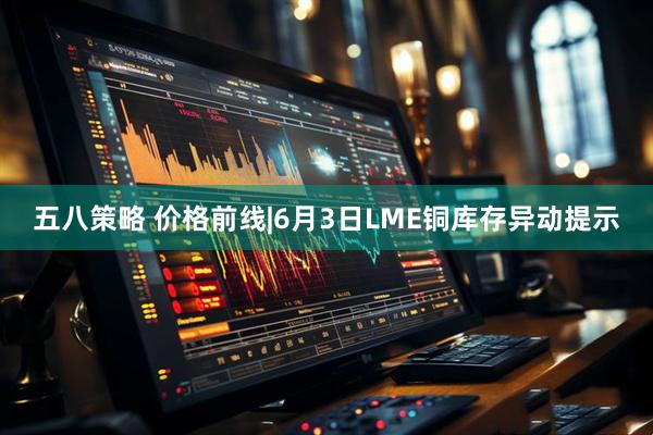 五八策略 价格前线|6月3日LME铜库存异动提示