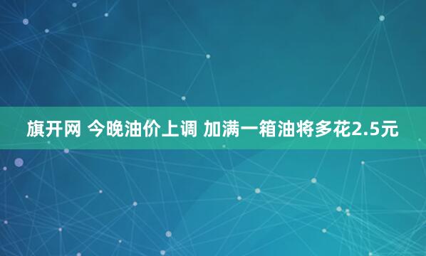 旗开网 今晚油价上调 加满一箱油将多花2.5元