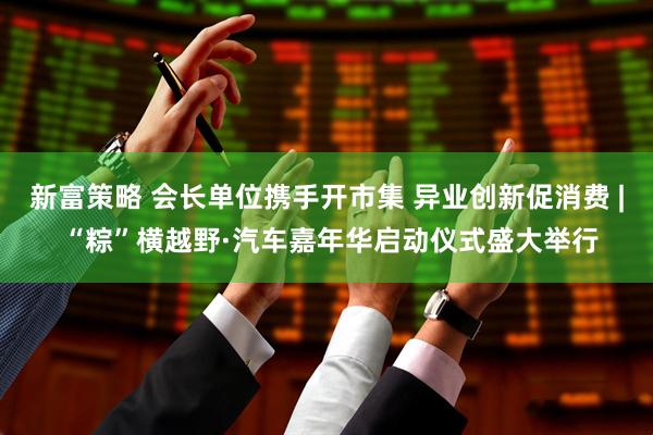 新富策略 会长单位携手开市集 异业创新促消费 | “粽”横越野·汽车嘉年华启动仪式盛大举行