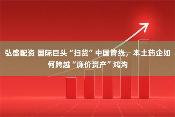 弘盛配资 国际巨头“扫货”中国管线，本土药企如何跨越“廉价资产”鸿沟