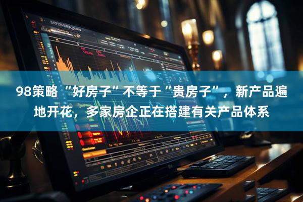 98策略 “好房子”不等于“贵房子”，新产品遍地开花，多家房企正在搭建有关产品体系