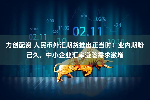 力创配资 人民币外汇期货推出正当时！业内期盼已久，中小企业汇率避险需求激增