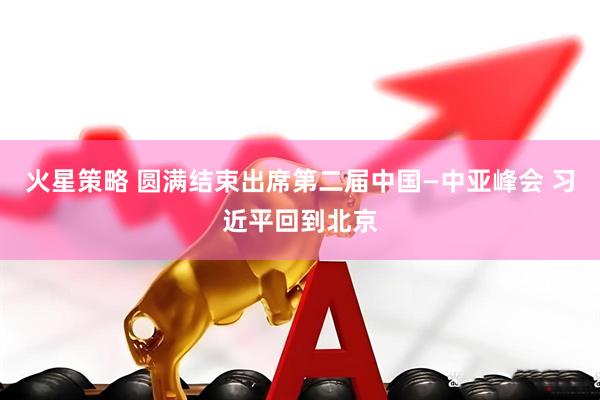 火星策略 圆满结束出席第二届中国—中亚峰会 习近平回到北京