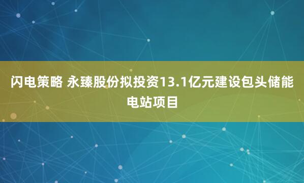 闪电策略 永臻股份拟投资13.1亿元建设包头储能电站项目
