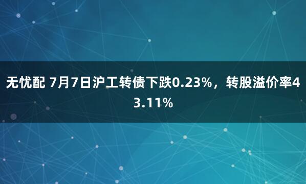 无忧配 7月7日沪工转债下跌0.23%，转股溢价率43.11%