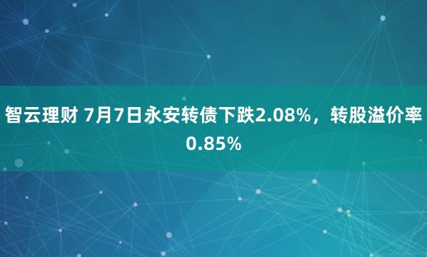 智云理财 7月7日永安转债下跌2.08%，转股溢价率0.85%