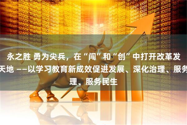 永之胜 勇为尖兵,在“闯”和“创”中打开改革发展新天地 ——以学习教育新成效促进发展、深化治理、服务民生