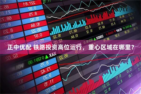 正中优配 铁路投资高位运行,重心区域在哪里?