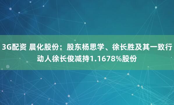 3G配资 晨化股份:股东杨思学、徐长胜及其一致行动人徐长俊减持1.1678%股份