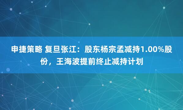 申捷策略 复旦张江：股东杨宗孟减持1.00%股份，王海波提前终止减持计划