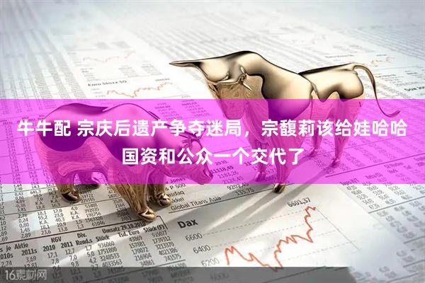 牛牛配 宗庆后遗产争夺迷局,宗馥莉该给娃哈哈国资和公众一个交代了