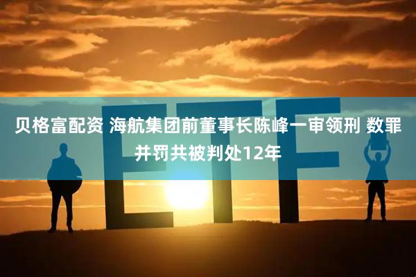 贝格富配资 海航集团前董事长陈峰一审领刑 数罪并罚共被判处12年