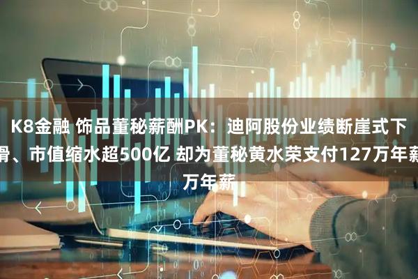 K8金融 饰品董秘薪酬PK：迪阿股份业绩断崖式下滑、市值缩水超500亿 却为董秘黄水荣支付127万年薪