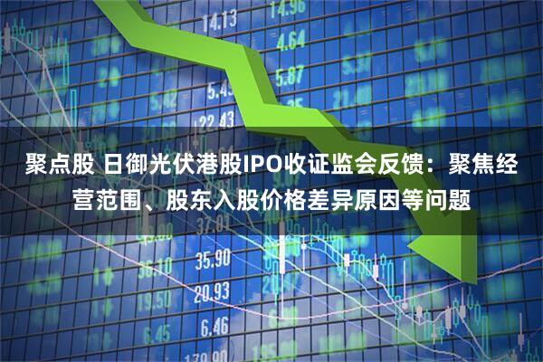 聚点股 日御光伏港股IPO收证监会反馈：聚焦经营范围、股东入股价格差异原因等问题