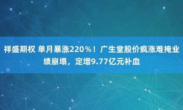 祥盛期权 单月暴涨220%!广生堂股价疯涨难掩业绩崩塌,定增9.77亿元补血