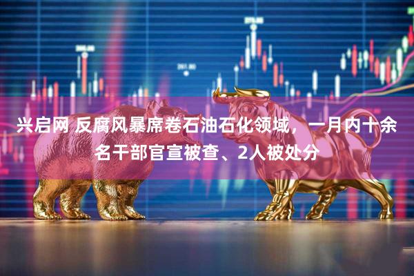 兴启网 反腐风暴席卷石油石化领域，一月内十余名干部官宣被查、2人被处分