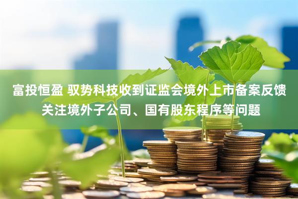 富投恒盈 驭势科技收到证监会境外上市备案反馈 关注境外子公司、国有股东程序等问题