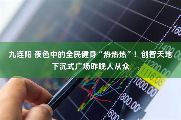 九连阳 夜色中的全民健身“热热热”!创智天地下沉式广场昨晚人从众