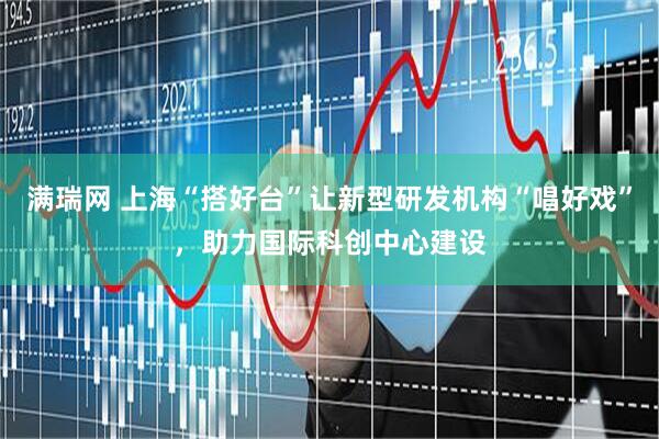 满瑞网 上海“搭好台”让新型研发机构“唱好戏”,助力国际科创中心建设
