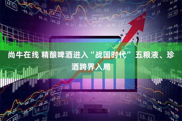 尚牛在线 精酿啤酒进入“战国时代” 五粮液、珍酒跨界入局