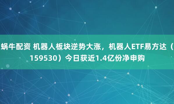 蜗牛配资 机器人板块逆势大涨，机器人ETF易方达（159530）今日获近1.4亿份净申购