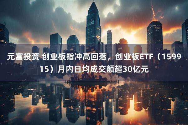 元富投资 创业板指冲高回落，创业板ETF（159915）月内日均成交额超30亿元