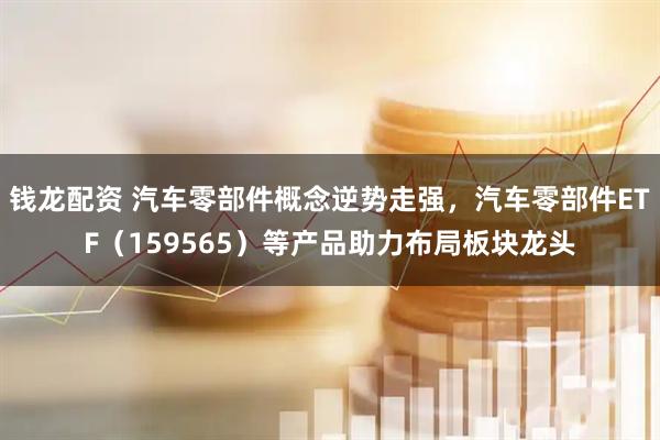 钱龙配资 汽车零部件概念逆势走强，汽车零部件ETF（159565）等产品助力布局板块龙头