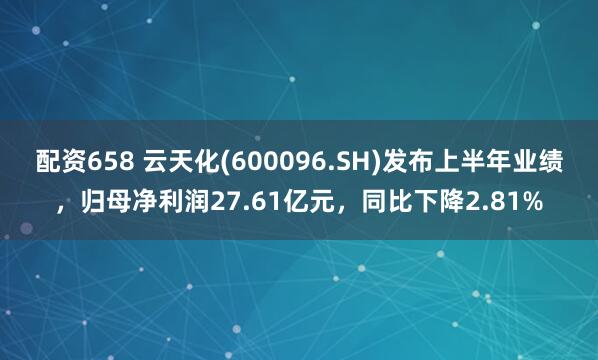 配资658 云天化(600096.SH)发布上半年业绩，归母净利润27.61亿元，同比下降2.81%