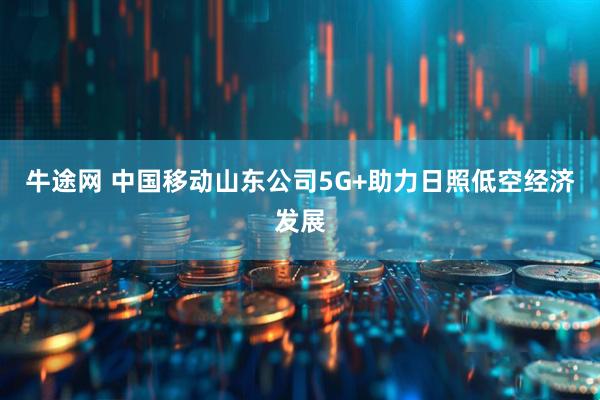 牛途网 中国移动山东公司5G+助力日照低空经济发展