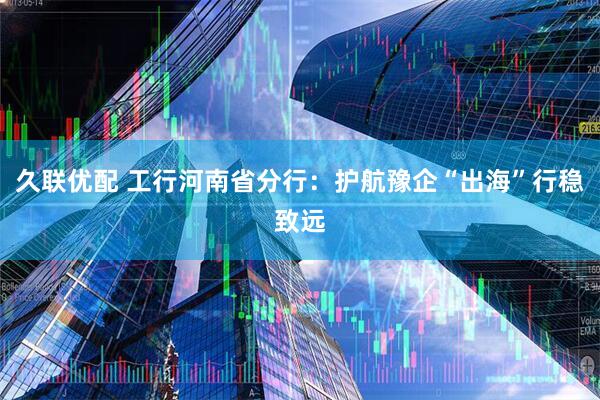 久联优配 工行河南省分行:护航豫企“出海”行稳致远