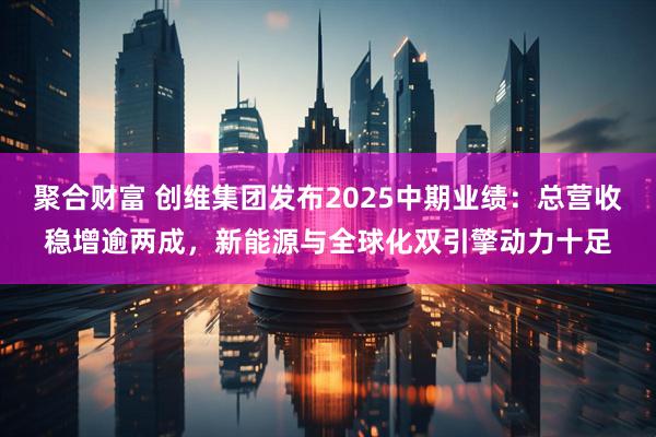 聚合财富 创维集团发布2025中期业绩:总营收稳增逾两成,新能源与全球化双引擎动力十足