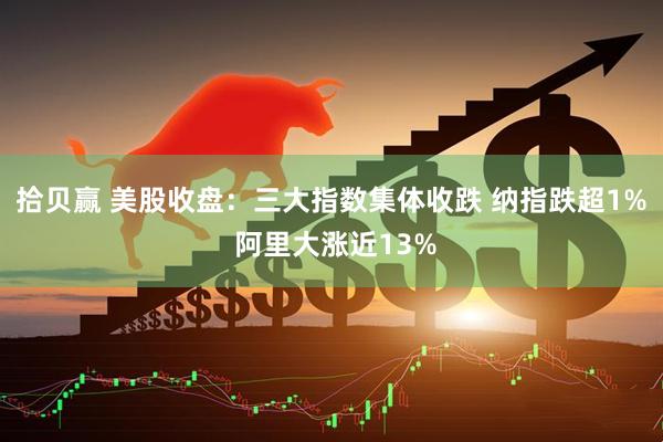 拾贝赢 美股收盘：三大指数集体收跌 纳指跌超1% 阿里大涨近13%