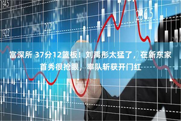 富深所 37分12篮板！刘禹彤太猛了，在新东家首秀很抢眼，率队斩获开门红