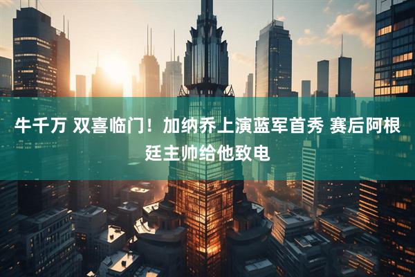 牛千万 双喜临门！加纳乔上演蓝军首秀 赛后阿根廷主帅给他致电