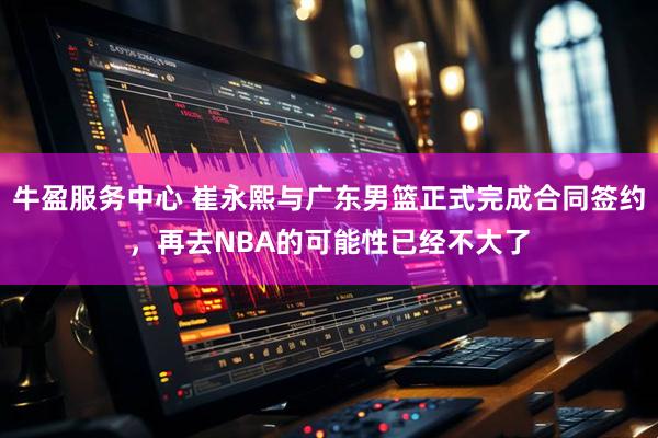 牛盈服务中心 崔永熙与广东男篮正式完成合同签约，再去NBA的可能性已经不大了